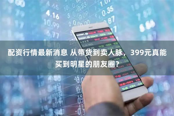 配资行情最新消息 从带货到卖人脉，399元真能买到明星的朋友圈？