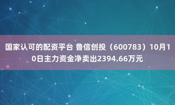 国家认可的配资平台 鲁信创投（600783）10月10日主力资金净卖出2394.66万元