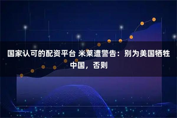国家认可的配资平台 米莱遭警告：别为美国牺牲中国，否则