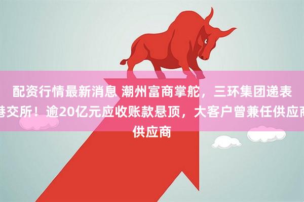 配资行情最新消息 潮州富商掌舵，三环集团递表港交所！逾20亿元应收账款悬顶，大客户曾兼任供应商