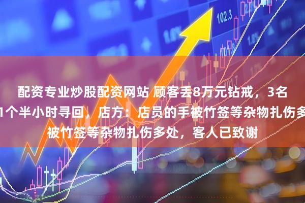 配资专业炒股配资网站 顾客丢8万元钻戒，3名店员翻找垃圾桶1个半小时寻回，店方：店员的手被竹签等杂物扎伤多处，客人已致谢