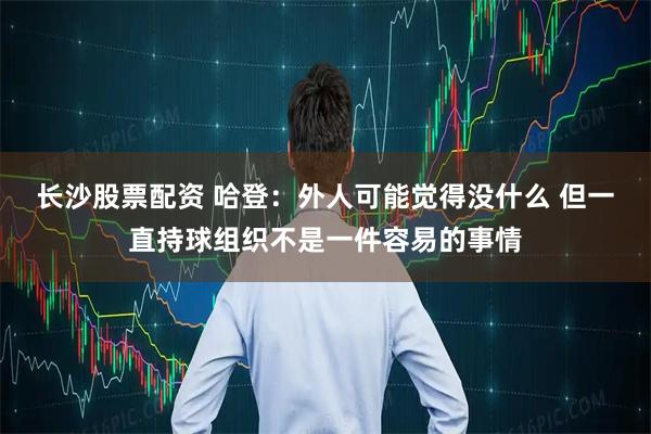 长沙股票配资 哈登：外人可能觉得没什么 但一直持球组织不是一件容易的事情