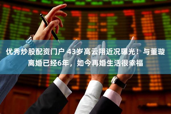 优秀炒股配资门户 43岁高云翔近况曝光!与董璇离婚已经6年,如今再婚生活很幸福