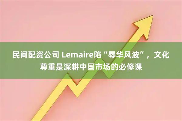 民间配资公司 Lemaire陷“辱华风波”，文化尊重是深耕中国市场的必修课