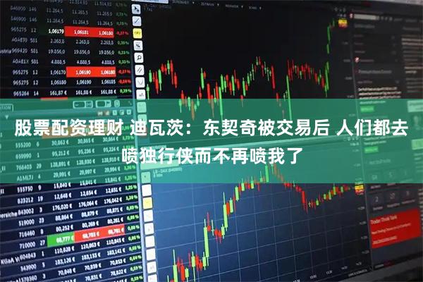 股票配资理财 迪瓦茨：东契奇被交易后 人们都去喷独行侠而不再喷我了