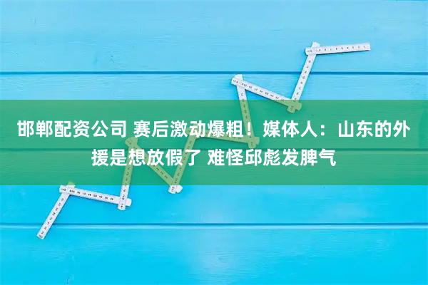 邯郸配资公司 赛后激动爆粗！媒体人：山东的外援是想放假了 难怪邱彪发脾气