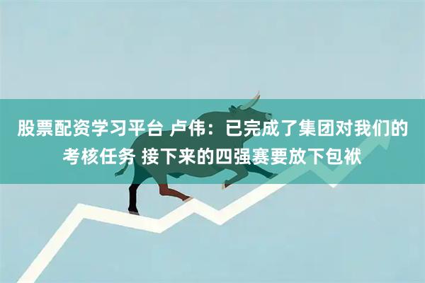 股票配资学习平台 卢伟：已完成了集团对我们的考核任务 接下来的四强赛要放下包袱