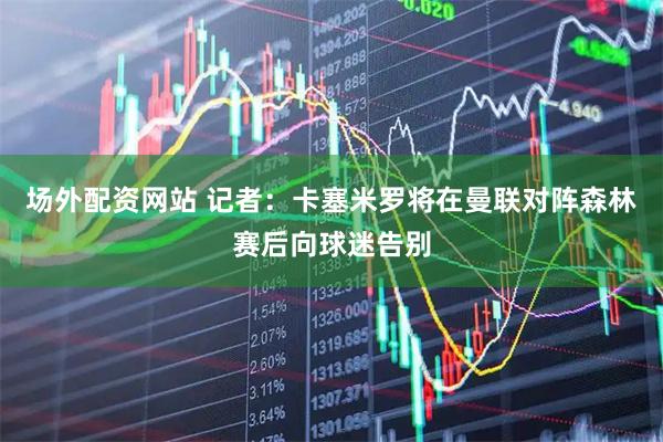 场外配资网站 记者：卡塞米罗将在曼联对阵森林赛后向球迷告别