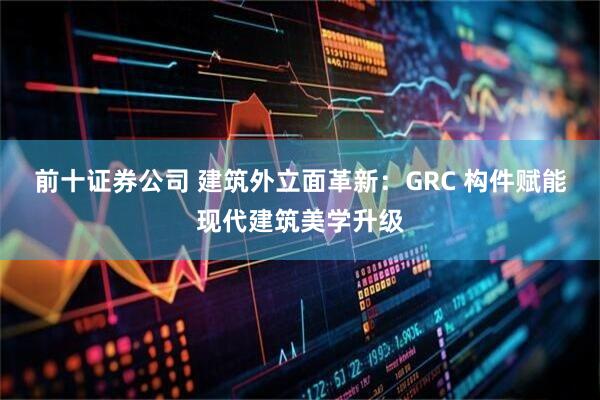 前十证券公司 建筑外立面革新：GRC 构件赋能现代建筑美学升级