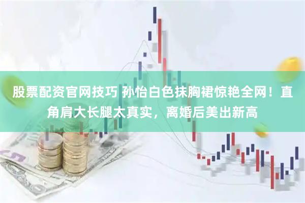 股票配资官网技巧 孙怡白色抹胸裙惊艳全网！直角肩大长腿太真实，离婚后美出新高