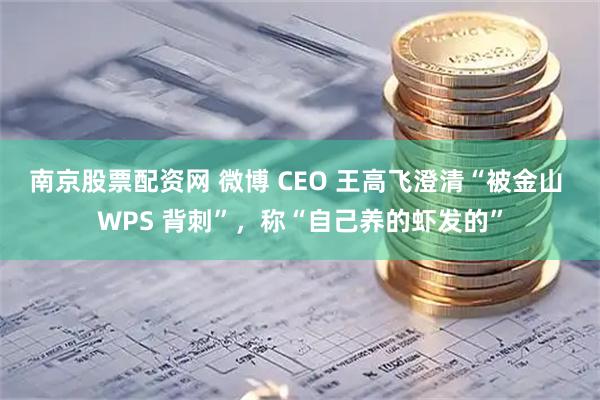 南京股票配资网 微博 CEO 王高飞澄清“被金山 WPS 背刺”，称“自己养的虾发的”