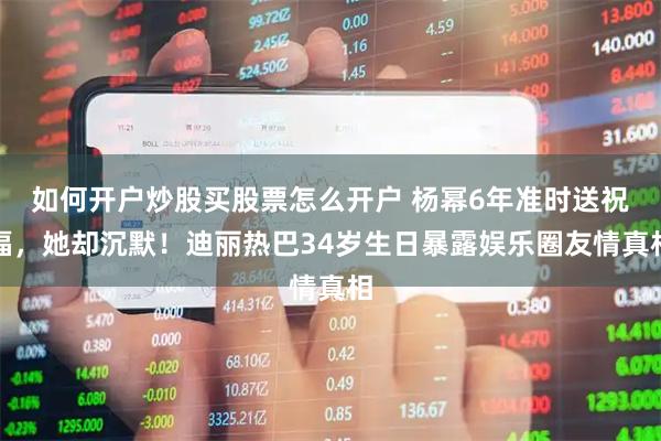 如何开户炒股买股票怎么开户 杨幂6年准时送祝福，她却沉默！迪丽热巴34岁生日暴露娱乐圈友情真相