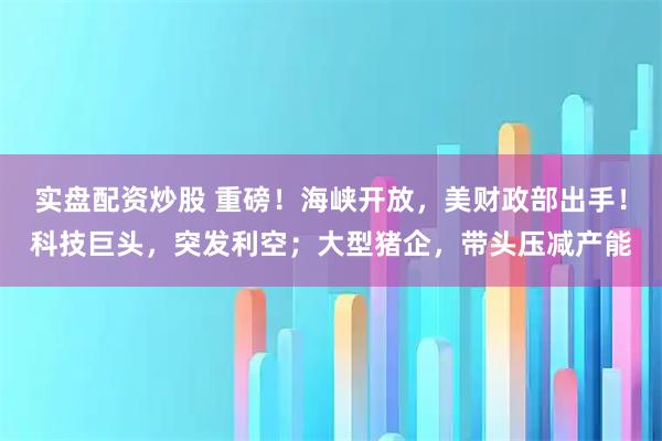 实盘配资炒股 重磅！海峡开放，美财政部出手！科技巨头，突发利空；大型猪企，带头压减产能